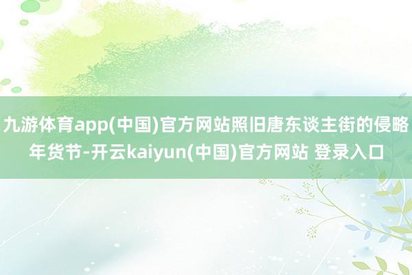 九游体育app(中国)官方网站照旧唐东谈主街的侵略年货节-开云kaiyun(中国)官方网站 登录入口