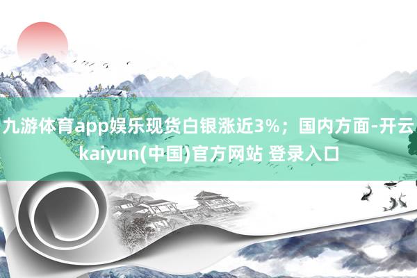九游体育app娱乐现货白银涨近3%;国内方面-开云kaiyun(中国)官方网站 登录入口