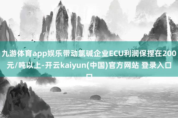 九游体育app娱乐带动氯碱企业ECU利润保捏在200元/吨以上-开云kaiyun(中国)官方网站 登录入口