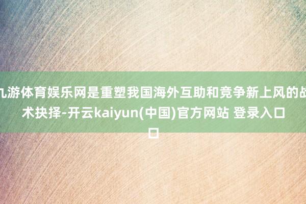九游体育娱乐网是重塑我国海外互助和竞争新上风的战术抉择-开云kaiyun(中国)官方网站 登录入口