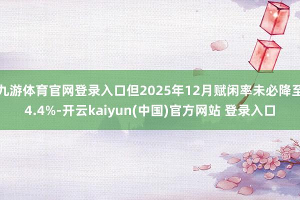 九游体育官网登录入口但2025年12月赋闲率未必降至4.4%-开云kaiyun(中国)官方网站 登录入口