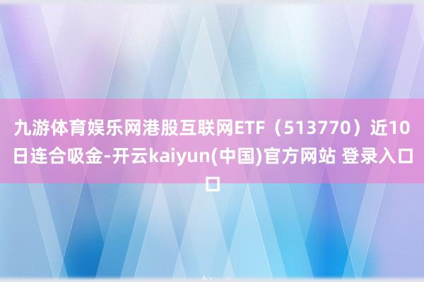 九游体育娱乐网港股互联网ETF（513770）近10日连合吸金-开云kaiyun(中国)官方网站 登录入口