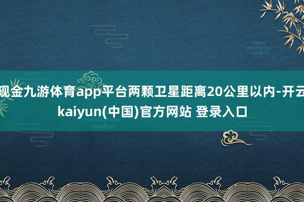 现金九游体育app平台两颗卫星距离20公里以内-开云kaiyun(中国)官方网站 登录入口