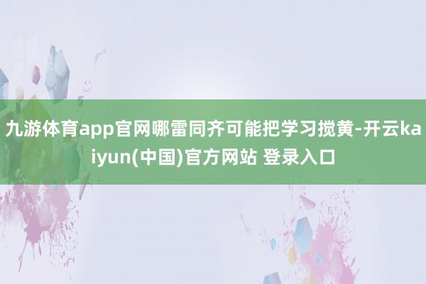 九游体育app官网哪雷同齐可能把学习搅黄-开云kaiyun(中国)官方网站 登录入口