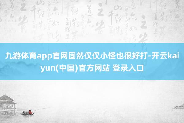 九游体育app官网固然仅仅小怪也很好打-开云kaiyun(中国)官方网站 登录入口