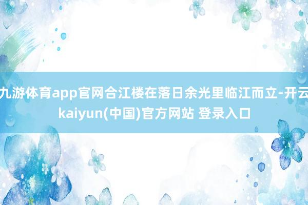 九游体育app官网合江楼在落日余光里临江而立-开云kaiyun(中国)官方网站 登录入口
