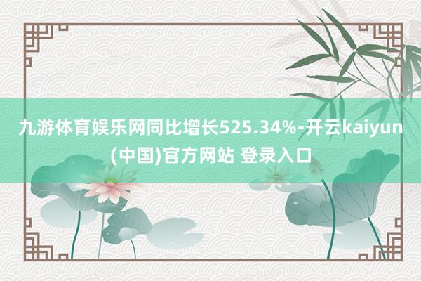 九游体育娱乐网同比增长525.34%-开云kaiyun(中国)官方网站 登录入口