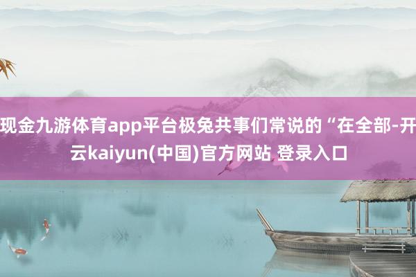 现金九游体育app平台极兔共事们常说的“在全部-开云kaiyun(中国)官方网站 登录入口