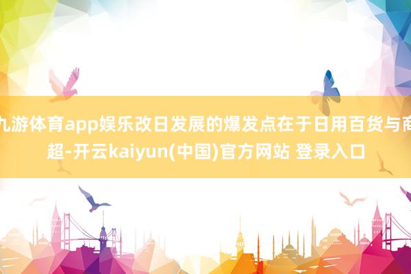 九游体育app娱乐改日发展的爆发点在于日用百货与商超-开云kaiyun(中国)官方网站 登录入口