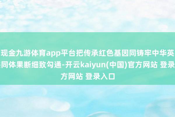 现金九游体育app平台把传承红色基因同铸牢中华英才共同体果断细致勾通-开云kaiyun(中国)官方网站 登录入口