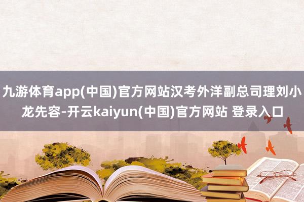 九游体育app(中国)官方网站汉考外洋副总司理刘小龙先容-开云kaiyun(中国)官方网站 登录入口